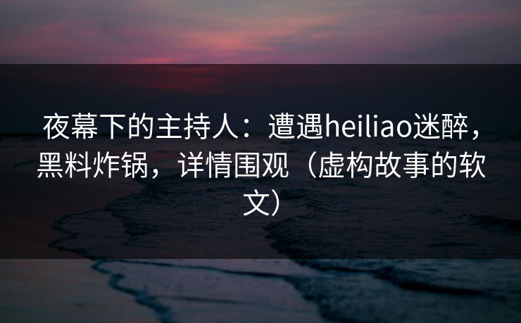 夜幕下的主持人：遭遇heiliao迷醉，黑料炸锅，详情围观（虚构故事的软文）