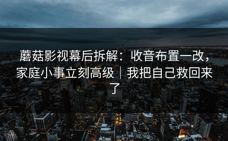 蘑菇影视幕后拆解：收音布置一改，家庭小事立刻高级｜我把自己救回来了