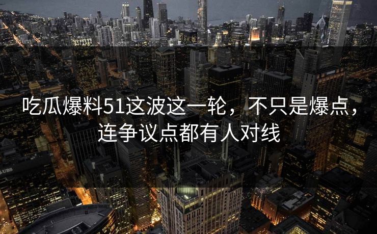 吃瓜爆料51这波这一轮，不只是爆点，连争议点都有人对线