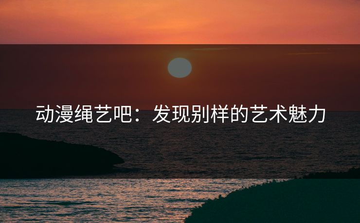 动漫绳艺吧：发现别样的艺术魅力