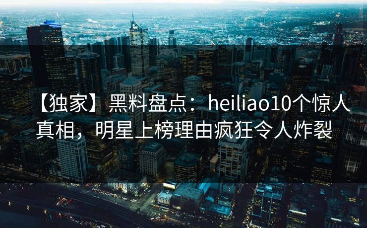 【独家】黑料盘点：heiliao10个惊人真相，明星上榜理由疯狂令人炸裂