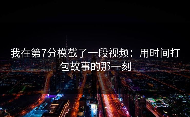 我在第7分模截了一段视频：用时间打包故事的那一刻
