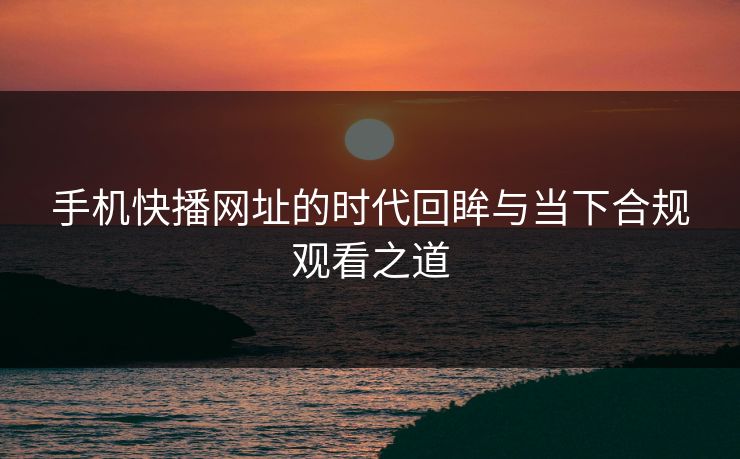 手机快播网址的时代回眸与当下合规观看之道