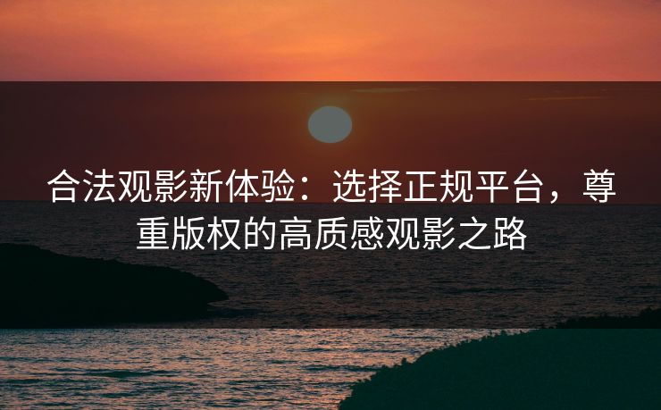 合法观影新体验：选择正规平台，尊重版权的高质感观影之路