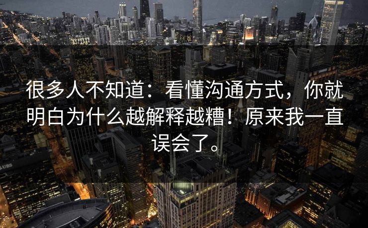 很多人不知道：看懂沟通方式，你就明白为什么越解释越糟！原来我一直误会了。