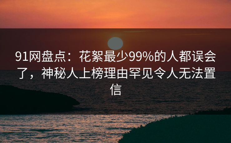 91网盘点：花絮最少99%的人都误会了，神秘人上榜理由罕见令人无法置信