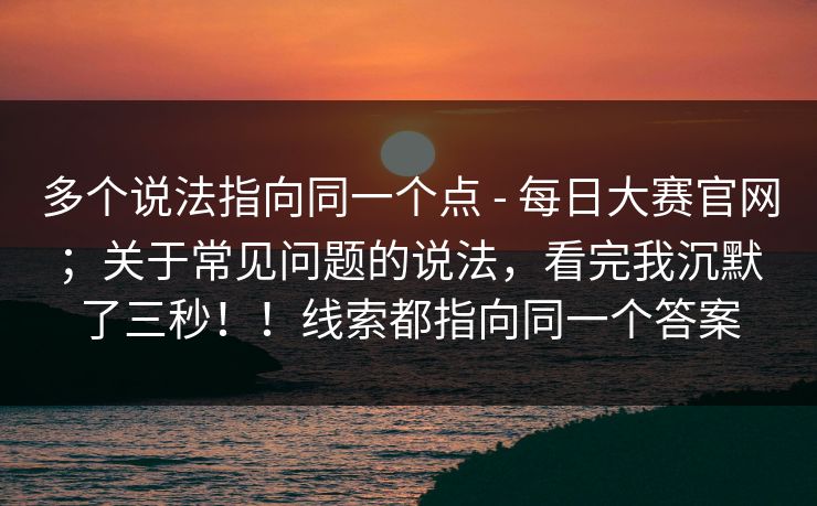 多个说法指向同一个点 - 每日大赛官网；关于常见问题的说法，看完我沉默了三秒！！线索都指向同一个答案