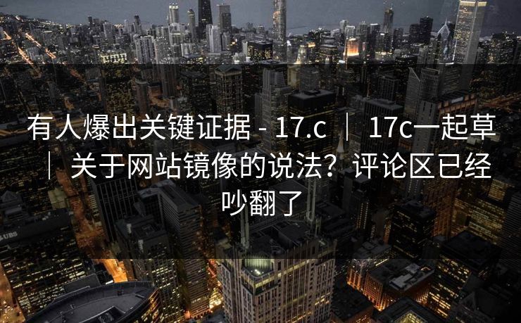 有人爆出关键证据 - 17.c ｜ 17c一起草 ｜ 关于网站镜像的说法？评论区已经吵翻了