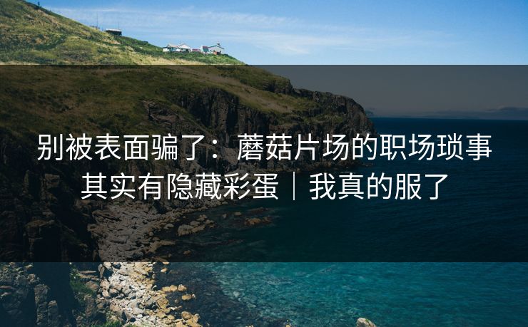 别被表面骗了：蘑菇片场的职场琐事其实有隐藏彩蛋｜我真的服了