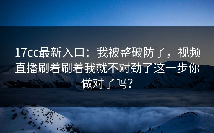17cc最新入口：我被整破防了，视频直播刷着刷着我就不对劲了这一步你做对了吗？