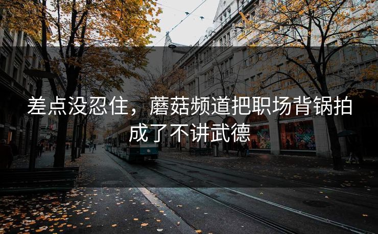 差点没忍住，蘑菇频道把职场背锅拍成了不讲武德